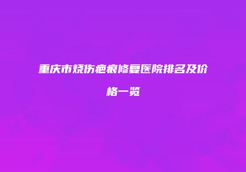重庆市烧伤疤痕修复医院排名及价格一览
