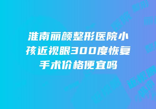 淮南丽颜整形医院小孩近视眼300度恢复手术价格便宜吗