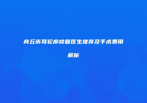 商丘市耳轮廓修复医生推荐及手术费用解析