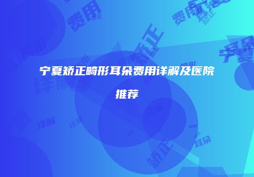 宁夏矫正畸形耳朵费用详解及医院推荐