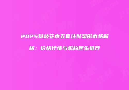 2025攀枝花市五官注射塑形市场解析：价格行情与机构医生推荐