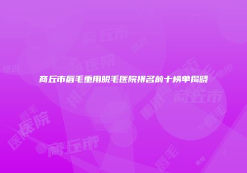 商丘市唇毛重用脱毛医院排名前十榜单揭晓