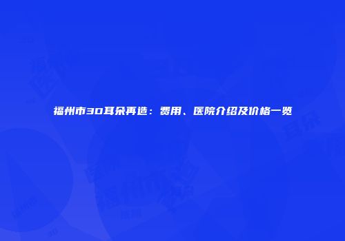 福州市3D耳朵再造：费用、医院介绍及价格一览