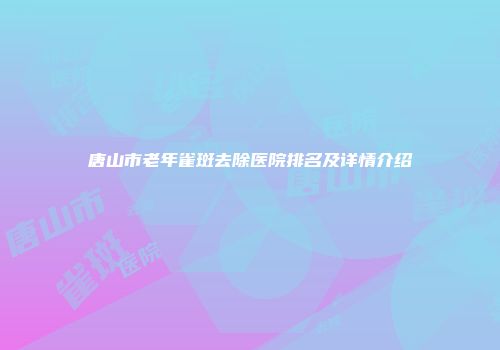 唐山市老年雀斑去除医院排名及详情介绍