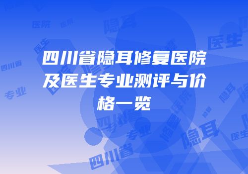 四川省隐耳修复医院及医生专业测评与价格一览