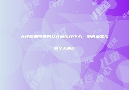 大连椤迪特与妇女儿童医疗中心：整形美容医院全面对比