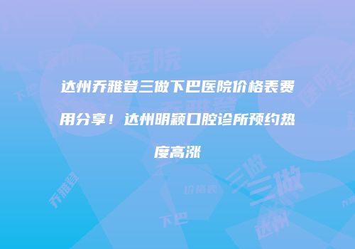 达州乔雅登三做下巴医院价格表费用分享！达州明颖口腔诊所预约热度高涨