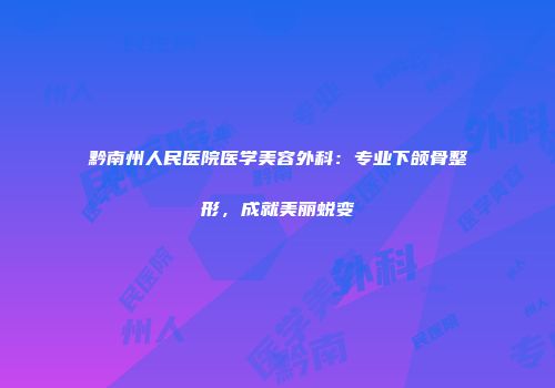 黔南州人民医院医学美容外科：专业下颌骨整形，成就美丽蜕变