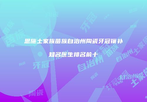 恩施土家族苗族自治州陶瓷牙冠镶补知名医生排名前十