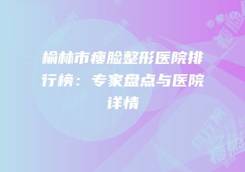 榆林市瘦脸整形医院排行榜：专家盘点与医院详情