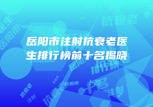 岳阳市注射抗衰老医生排行榜前十名揭晓