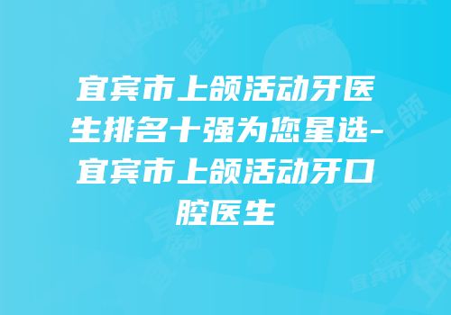 宜宾市上颌活动牙医生排名十强为您星选-宜宾市上颌活动牙口腔医生