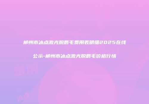 郴州市冰点激光脱唇毛费用表明细2025在线公示-郴州市冰点激光脱唇毛价格行情