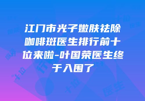 江门市光子嫩肤祛除咖啡斑医生排行前十位来啦-叶国荣医生终于入围了