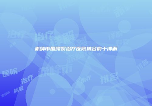赤峰市唇腭裂治疗医院排名前十详解