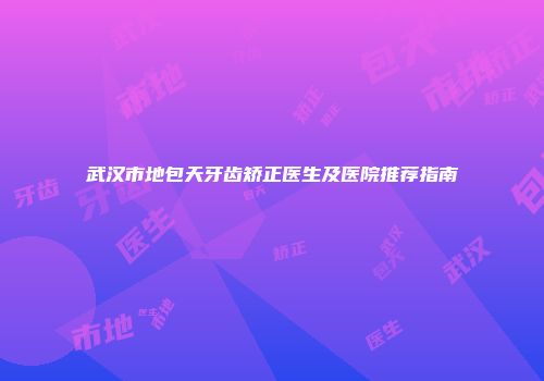 武汉市地包天牙齿矫正医生及医院推荐指南