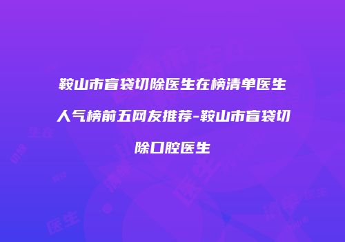 鞍山市盲袋切除医生在榜清单医生人气榜前五网友推荐-鞍山市盲袋切除口腔医生