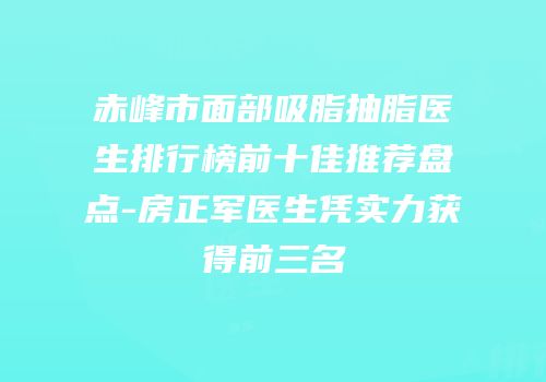 赤峰市面部吸脂抽脂医生排行榜前十佳推荐盘点-房正军医生凭实力获得前三名