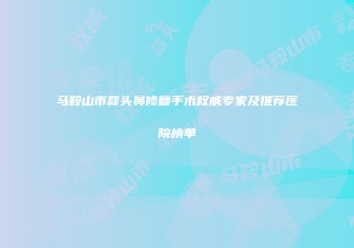 马鞍山市蒜头鼻修复手术权威专家及推荐医院榜单