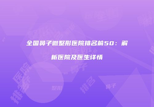 全国鼻子微整形医院排名前50：解析医院及医生详情