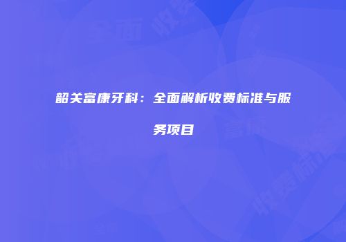 韶关富康牙科：全面解析收费标准与服务项目