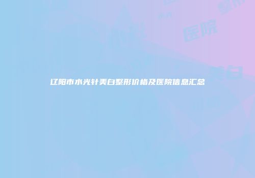 辽阳市水光针美白整形价格及医院信息汇总