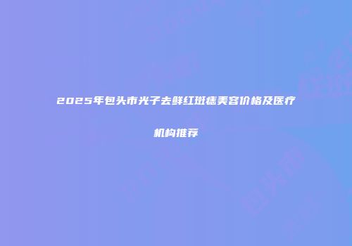 2025年包头市光子去鲜红斑痣美容价格及医疗机构推荐