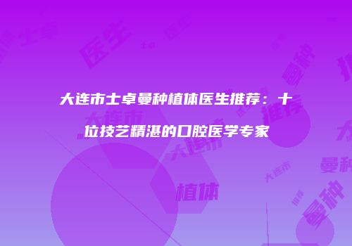 大连市士卓曼种植体医生推荐：十位技艺精湛的口腔医学专家