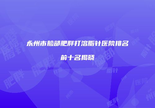 永州市脸部肥胖打溶脂针医院排名前十名揭晓