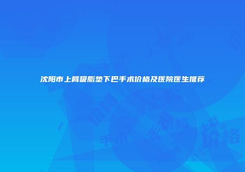 沈阳市上臂吸脂垫下巴手术价格及医院医生推荐