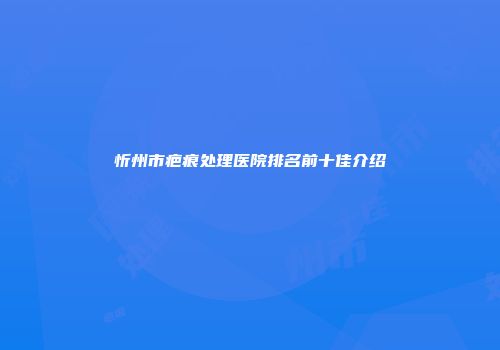 忻州市疤痕处理医院排名前十佳介绍