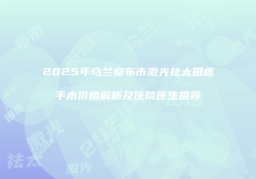 2025年乌兰察布市激光祛太田痣手术价格解析及医院医生推荐