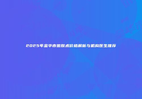 2025年金华市嫩肤术价格解析与机构医生推荐