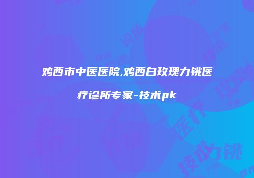 鸡西市中医医院,鸡西白玫瑰力铫医疗诊所专家-技术pk