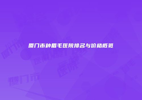 厦门市种眉毛医院排名与价格概览