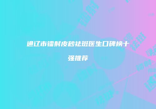 通辽市镭射皮秒祛斑医生口碑榜十强推荐