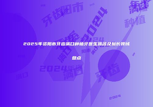 2025年资阳市牙齿满口种植牙医生排名及擅长领域盘点