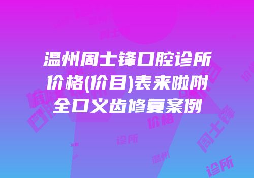 温州周士锋口腔诊所价格(价目)表来啦附全口义齿修复案例