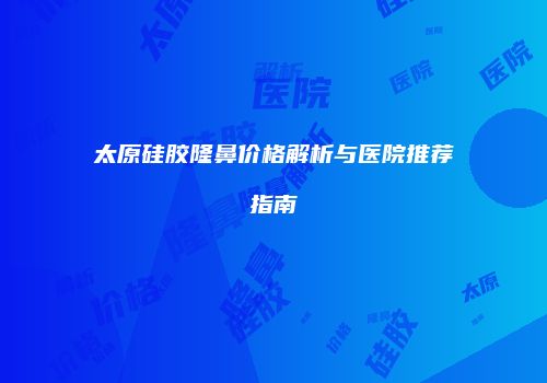 太原硅胶隆鼻价格解析与医院推荐指南