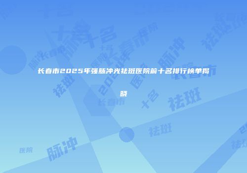 长春市2025年强脉冲光祛斑医院前十名排行榜单揭晓