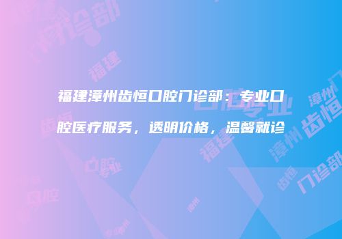 福建漳州齿恒口腔门诊部：专业口腔医疗服务，透明价格，温馨就诊