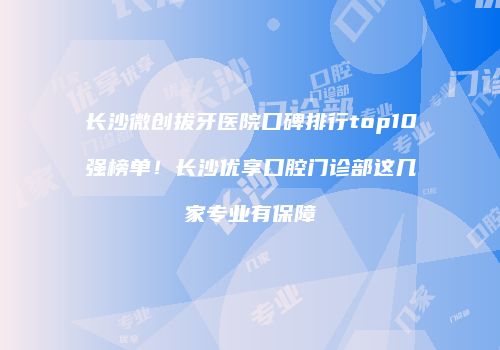 长沙微创拔牙医院口碑排行top10强榜单！长沙优享口腔门诊部这几家专业有保障