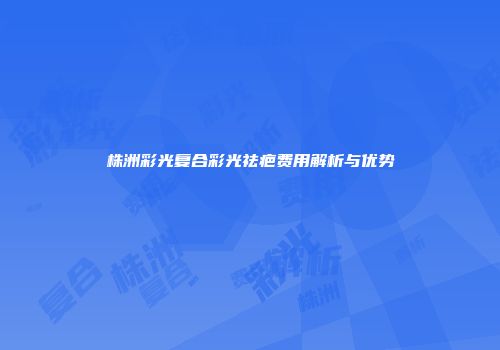 株洲彩光复合彩光祛疤费用解析与优势