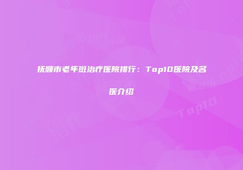抚顺市老年斑治疗医院排行：Top10医院及名医介绍