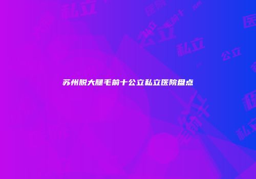 苏州脱大腿毛前十公立私立医院盘点