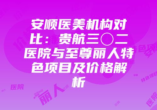 安顺医美机构对比：贵航三〇二医院与至尊丽人特色项目及价格解析