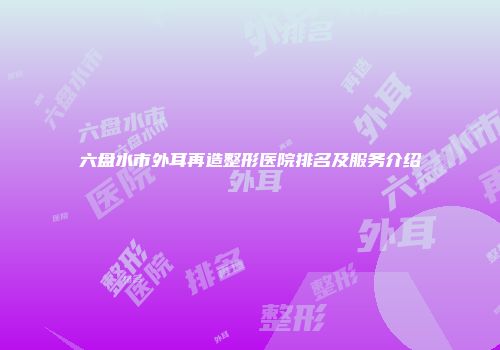 六盘水市外耳再造整形医院排名及服务介绍