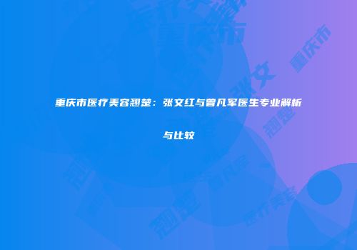 重庆市医疗美容翘楚：张文红与曾凡军医生专业解析与比较