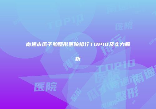南通市瓜子脸整形医院排行TOP10及实力解析