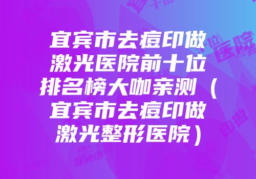 宜宾市去痘印做激光医院前十位排名榜大咖亲测（宜宾市去痘印做激光整形医院）